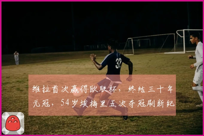 维拉首次赢得欧联杯，终结三十年无冠，54岁埃梅里五次夺冠刷新纪录