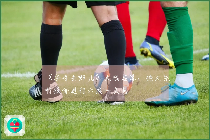 《字母去哪儿》大戏启幕，热火先行报价进行六换一交易