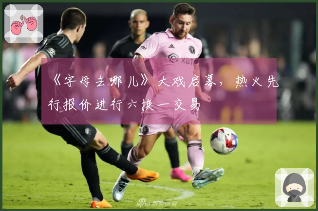 《字母去哪儿》大戏启幕，热火先行报价进行六换一交易